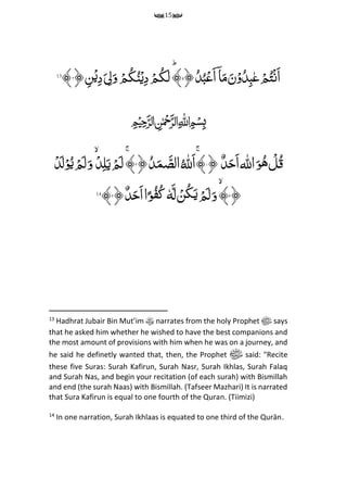15
﴿ُ‫د‬ُ‫ب‬‫ح‬‫َع‬‫ا‬ۤ‫ا‬َ‫م‬َ‫ن‬ۡ‫و‬ُ‫د‬‫م‬‫ب‬‫ع‬‫ح‬‫م‬ُ‫ت‬ۡ‫ن‬َ‫ا‬۵ؕ﴾﴿ ‫م‬‫ن‬ۡ‫می‬‫د‬َ ‫م‬‫ل‬َ‫و‬ ‫ح‬‫م‬ُ‫ك‬ُ‫ن‬ۡ‫ی‬‫م‬‫د‬ ‫ح‬‫م‬ُ‫ك‬َ‫ل‬۶﴾13
﷽
‫اهلل‬َ‫و‬ُ‫ه‬ ‫ح‬‫ل‬ُ‫ق‬ٌِّ‫د‬َ‫َح‬‫ا‬﴿۱ُِّ‫َهلل‬‫ا‬ۚ﴾﴿ُ‫د‬َ‫م‬ َ‫الص‬۲ۚ﴾‫ح‬‫د‬‫م‬‫ل‬َ‫ی‬‫ح‬‫م‬َ‫ل‬‫ح‬‫د‬َ‫ل‬ۡ‫و‬ُ‫ی‬‫ح‬‫م‬َ‫ل‬َ‫و‬
﴿۳﴾َِّ‫و‬َِّ‫ل‬ ۡ‫ُن‬‫ك‬َ‫ی‬‫ح‬‫م‬َ‫ل‬ِّٗ‫ه‬﴿ٌ‫د‬َ‫َح‬‫ا‬‫ا‬ً‫و‬ُ‫ف‬ُ‫ك‬۴﴾14
13
Hadhrat Jubair Bin Mut’im narrates from the holy Prophet ‫ﷺ‬ says
that he asked him whether he wished to have the best companions and
the most amount of provisions with him when he was on a journey, and
he said he definetly wanted that, then, the Prophet ‫ﷺ‬ said: "Recite
these five Suras: Surah Kafirun, Surah Nasr, Surah Ikhlas, Surah Falaq
and Surah Nas, and begin your recitation (of each surah) with Bismillah
and end (the surah Naas) with Bismillah. (Tafseer Mazhari) It is narrated
that Sura Kafirun is equal to one fourth of the Quran. (Tiimizi)
14
In one narration, Surah Ikhlaas is equated to one third of the Qurān.
 