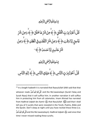 16
﷽
﴿ ‫قم‬َ‫ل‬َ‫ف‬‫ح‬‫ل‬‫ا‬ ‫م‬‫ب‬َ‫ر‬‫م‬‫ب‬ُ‫ذ‬ۡ‫و‬ُ‫ع‬َ‫ا‬ ‫ح‬‫ل‬ُ‫ق‬۱﴾﴿ َ‫ق‬َ‫ل‬َ‫خ‬‫ا‬َ‫م‬‫م‬‫ر‬َ‫ش‬ ۡ‫ن‬‫م‬‫م‬۲﴾‫م‬‫ر‬َ‫ش‬ ۡ‫ن‬‫م‬‫م‬َ‫و‬
﴿ َ‫ب‬َ‫ق‬َ‫و‬‫ا‬َ‫ذ‬‫م‬‫ا‬‫ق‬‫م‬‫س‬‫ا‬َ‫غ‬۳﴾﴿‫م‬‫د‬َ‫ق‬ُ‫ع‬‫ح‬‫ال‬ ‫م‬‫ف‬ ‫م‬‫ت‬‫ث‬‫ه‬‫ف‬َ‫الن‬‫م‬‫ر‬َ‫ش‬ ۡ‫ن‬‫م‬‫م‬َ‫و‬۴﴾ۡ‫ن‬‫م‬‫م‬َ‫و‬
﴿َ‫د‬َ‫س‬َ‫ح‬‫ا‬َ‫ذ‬‫م‬‫ا‬‫د‬‫م‬‫س‬‫ا‬َ‫ح‬‫م‬‫ر‬َ‫ش‬۵﴾15
﷽
ِّ‫م‬‫ب‬ُ‫ذ‬ۡ‫و‬ُ‫ع‬َ‫ا‬ ‫ح‬‫ل‬ُ‫ق‬﴿ ‫م‬‫اس‬َ‫الن‬ ‫م‬‫ب‬َ‫ر‬۱﴾ِّ‫م‬‫ل‬َ‫م‬ِّ‫م‬‫ك‬﴿ ‫م‬‫اس‬َ‫الن‬۲﴾ِّ‫ل‬‫م‬‫ا‬ِّ‫م‬‫ه‬‫م‬‫اس‬َ‫الن‬
15
In a length hadeeth it is narrated that Raasulullah SAW said that that
whoever reads ‫اهلل‬َ‫و‬ُ‫ه‬ ‫ح‬‫ل‬ُ‫ق‬ٌِّ‫د‬َ‫َح‬‫ا‬ and the Mu’awaizatayn (Surah Falaq and
Surah Naas) that it will suffice him. In another narration it will suffice
him in protecting him from all calamaties. Imam Ahmad has narrated
from Hadhrat Uqbah ibn Aamir that Rasulullah ‫ﷺ‬said that I shall
tell you of 3 surahs that were revealed in the Torah, Psalms, Bible and
the Qurān. Don’t sleep at night until you have recited these three (i.e.
‫اهلل‬َ‫و‬ُ‫ه‬ ‫ح‬‫ل‬ُ‫ق‬ٌِّ‫د‬َ‫َح‬‫ا‬ and the Mu’awaizatayn). Hadhrat Uqbah said since that
time I never missed reading these surahs.
 