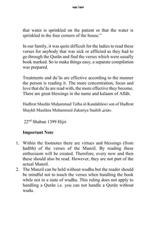 3
that water is sprinkled on the patient or that the water is
sprinkled in the four corners of the house.”
In our family, it was quite difficult for the ladies to read these
verses for anybody that was sick or afflicted as they had to
go through the Qurān and find the verses which were usually
book marked. So to make things easy, a separate compilation
was prepared.
Treatments and du’ās are effective according to the manner
the person is reading it. The more concentration, focus and
love that du’ās are read with, the more effective they become.
There are great blessings in the name and kalaam of Allāh.
Hadhrat Maulān Muḥammad Talha al‐Kandahlawi son of Hadhrat
Shaykh Maulāna Muhammed Zakariya Saahib ‫اهلل‬ُ‫ه‬َ
‫م‬‫ِح‬َ‫.ر‬
22nd
Shaban 1399 Hijri
Important Note
1. Within the footnotes there are virtues and blessings (from
ḥadīth) of the verses of the Manzil. By reading these
enthusiasm will be created. Therefore, every now and then
these should also be read. However, they are not part of the
actual Manzil.
2. The Manzil can be held without wudhu but the reader should
be mindful not to touch the verses when handling the book
while not in a state of wudhu. This ruling does not apply to
handling a Qurān i.e. you can not handle a Qurān without
wudu.
 
