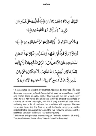 5
ِّ‫م‬‫ل‬‫ح‬‫ب‬َ‫ق‬َِّ‫ك‬َِّۚ‫ر‬‫م‬‫خ‬ ۡ‫ال‬‫م‬‫ب‬َ‫و‬‫ۃ‬ِّ‫م‬ُِّۙ‫ه‬ِّۡ‫م‬َِّ‫ن‬ۡ‫و‬ُ‫ن‬‫م‬‫ق‬ۡ‫و‬ُ‫ی‬﴿۴ؕ﴾ِّ‫م‬‫ئ‬ٓ ‫ول‬ُ‫ا‬‫ك‬َ‫ٰل‬َ‫ع‬ُِّ‫ه‬‫ی‬ً‫د‬ۡ‫ن‬‫م‬‫م‬
ِّٓ ‫ول‬ُ‫ا‬َ‫و‬‫٭‬ ۡ‫م‬‫م‬‫ہ‬‫م‬‫ب‬َ‫ر‬ِّ‫م‬‫ئ‬َِّ‫ك‬ُِّ‫ه‬﴾﴿َ‫ن‬ۡ‫و‬ُ‫ح‬‫م‬‫ل‬‫ح‬‫ف‬ُ‫ح‬‫ل‬‫ا‬ ُ‫م‬2
ٌِّ‫د‬‫م‬‫ح‬‫ا‬َ‫و‬ٌ‫ه‬‫ل‬‫م‬‫ا‬ ۡ‫م‬ُ‫ك‬ُ‫ٰل‬‫م‬‫ا‬َ‫و‬َِّۚ‫َل‬ُِّ‫م‬ۡ‫ی‬‫م‬‫ح‬َ‫ر‬‫ل‬‫ا‬ ُ‫ن‬ ۡ‫ِح‬َ‫ر‬‫ل‬‫ا‬َ‫و‬ُ‫ه‬ َ‫ل‬‫م‬‫ا‬َ‫ه‬‫ل‬‫م‬‫ا‬﴿۱۶۳﴾3
ُِّ ‫ه‬‫َّلِل‬‫ا‬ِّ‫ل‬‫م‬‫ا‬ۤ َ‫ل‬َِّ‫ه‬َ‫ل‬‫م‬‫ا‬ُِّ‫ه‬ٗ‫ہ‬ُ‫ذ‬ُ‫خ‬ۡ‫ا‬َ‫ت‬ َ‫ل‬ُۚ‫م‬ۡ‫و‬ُ‫ی‬َ‫ق‬ۡ‫ل‬‫ا‬ ُ‫ی‬َ ۡ‫ْل‬َ‫ا‬َۚ‫و‬ٌ‫ة‬َ‫ن‬‫م‬‫س‬َِّ‫و‬َِّ‫ل‬ٌِّ‫م‬ۡ‫و‬َ‫ن‬ِِّّؕٗ‫ه‬َ‫ل‬‫ا‬َ‫م‬ِّ ‫م‬‫ف‬
ِّ‫م‬‫ت‬‫و‬‫م‬َ‫لس‬‫ا‬َِّ‫و‬‫ا‬َ‫م‬ِّ ‫م‬‫ف‬ِّ ‫م‬‫ض‬ۡ‫ر‬َ ۡ‫ال‬ِّؕۡ‫ن‬َ‫م‬‫ا‬َ‫ذ‬ِّۡ‫ی‬‫م‬‫ذ‬َ‫ال‬ُِّ‫ع‬َ‫ف‬ۡ‫ش‬َ‫ی‬ِّۤٗ‫ہ‬َ‫د‬ۡ‫ن‬‫م‬‫ع‬َِّ‫ل‬‫م‬‫ا‬ِّ‫م‬‫ن‬ۡ‫ذ‬‫م‬‫ا‬‫م‬‫ب‬ِّ‫ه‬ؕ
ُِّ‫م‬َ‫ل‬ۡ‫ع‬َ‫ی‬‫ا‬َ‫م‬ِّۡ‫ی‬‫م‬ ُ‫ُی‬ َ‫ل‬َ‫و‬ۚ ۡ‫م‬
ُ
‫ہ‬َ‫ف‬ۡ‫ل‬َ‫خ‬‫ا‬َ‫م‬َ‫و‬ ۡ‫م‬‫م‬‫ہ‬ۡ‫ی‬‫م‬‫د‬ۡ‫َی‬‫ا‬َ ۡ‫ی‬َ‫ب‬ۡ‫ن‬‫م‬‫م‬‫ء‬ۡ َ‫َش‬‫م‬‫ب‬َ‫ن‬ۡ‫و‬ ُ‫ط‬
ِّ‫م‬‫م‬ۡ‫ل‬‫م‬‫ع‬ِّٓ‫ه‬َ‫ل‬‫م‬‫ا‬ُِّ‫ی‬‫م‬‫س‬ۡ‫ر‬ُ‫ک‬َ‫ع‬‫م‬‫س‬َ‫و‬َۚ‫ٓاء‬َ‫ش‬‫ا‬َ
‫م‬‫ِب‬ُِّ‫ه‬َ‫ل‬َ‫و‬ۚ َ‫ض‬ۡ‫ر‬َ ۡ‫ال‬َ‫و‬ ‫م‬‫ت‬‫و‬‫م‬َ‫لس‬‫ا‬
2
It is narrated in a ḥadīth by Hadhrat Abdullah ibn Mas'ood that
there are ten verses in Surah Baqarah that have such an efficacy that if
one recites them at night, neither Shaytān nor the jinn would enter
one's house, nor would one and one's family be afficted with illness or
calamity or sorrow that night, and that if they are recited over a man
suffering from a fit of madness, his condition will improve. The ten
verses are these: the first four verses of the Surah, three verses in the
middle (that is, the Ayat al-Kursi, and the two following verses), and the
last three verses of the Surah. (Ma’aariful Qurān)
3
This verse encapsulates the meaning of Tawheed (Oneness of Allāh).
The foundation of the whole of deen is based on Tawheed.
 