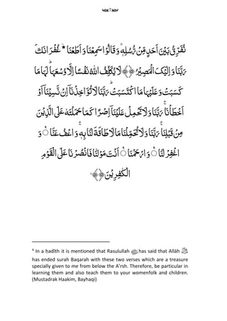 7
ِّ‫م‬‫ل‬ُ‫س‬ُ‫ر‬ ۡ‫ن‬‫م‬‫م‬‫د‬َ‫َح‬‫ا‬َ ۡ‫ی‬َ‫ب‬ ُ‫ق‬‫م‬‫ر‬َ‫ف‬ُ‫ن‬ِّ‫ه‬ِِّّ۟ۡ‫ع‬‫م‬ َ‫َس‬‫ا‬ۡ‫و‬ُ‫ل‬‫ا‬َ‫ق‬َ‫و‬َِّ‫ان‬َ‫ر‬ۡ‫ف‬ُ‫غ‬۫‫٭‬‫ا‬َ‫ن‬ۡ‫ع‬َ‫َط‬‫ا‬َ‫و‬‫ا‬َ‫ن‬‫ك‬َ
ُِّ ‫ه‬‫اّلِل‬ ُ‫ف‬‫م‬‫ل‬َ‫ک‬ُ‫ی‬ َ‫ل‬﴾﴿ُ ۡ‫ی‬‫م‬‫ص‬َ ۡ‫ال‬َ‫ک‬ۡ‫ی‬َ‫ل‬‫م‬‫ا‬َ‫و‬‫ا‬َ‫ن‬َ‫ب‬َ‫ر‬ؕ‫ا‬َ‫ہ‬َ‫ع‬ۡ‫س‬ُ‫و‬ َ‫ل‬‫م‬‫ا‬‫ا‬ً‫س‬ۡ‫ف‬َ‫ن‬‫ا‬َ‫م‬‫ا‬َ‫ہ‬َ‫ل‬
ۡ‫َو‬‫ا‬ۤ‫ا‬َ‫ن‬ۡ‫ی‬‫م‬‫س‬َ‫ن‬ ۡ‫ن‬‫م‬‫ا‬ۤ‫ا‬َ‫ن‬ۡ‫ذ‬‫م‬‫خ‬‫ا‬َ‫ؤ‬ُ‫ت‬ َ‫ل‬‫ا‬َ‫ن‬َ‫ب‬َ‫ر‬ؕ ۡ‫ت‬َ‫ب‬َ‫س‬َ‫ت‬ۡ‫ک‬‫ا‬‫ا‬َ‫م‬‫ا‬َ‫ہ‬ۡ‫ی‬َ‫ل‬َ‫ع‬َ‫و‬ ۡ‫ت‬َ‫ب‬َ‫س‬َ‫ک‬
َِّ‫ت‬ۡ‫ل‬َ َ‫ِح‬‫ا‬َ‫م‬َ‫ک‬‫ا‬ً‫ر‬ۡ‫ص‬‫م‬‫ا‬ۤ‫ا‬َ‫ن‬ۡ‫ی‬َ‫ل‬َ‫ع‬ ۡ‫ل‬‫م‬‫م‬ۡ َ‫َت‬ َ‫ل‬َ‫و‬‫ا‬َ‫ن‬َ‫ب‬َ‫ر‬ۚ‫ا‬َ‫ن‬ۡ‫ا‬َ‫ط‬ۡ‫َخ‬‫ا‬ِّٗ‫ه‬َ‫ن‬ۡ‫ی‬‫م‬‫ذ‬َ‫ال‬ َ‫ٰل‬َ‫ع‬
‫ا‬َ‫ن‬َ‫ب‬َ‫ر‬ۚ‫ا‬َ‫ن‬‫م‬‫ل‬ۡ‫ب‬َ‫ق‬ ۡ‫ن‬‫م‬‫م‬‫ا‬ َ‫ط‬ َ‫ل‬‫ا‬َ‫م‬‫ا‬َ‫ن‬ۡ‫ل‬‫م‬‫م‬َ ُ‫َت‬ َ‫ل‬َ‫و‬‫ق‬َ‫ة‬ََِِّّ‫ل‬‫ا‬َ‫ن‬ِّ‫م‬‫ب‬ِّ‫ه‬َِّۚ‫و‬ِّۡ‫اع‬‫ا‬َ‫ن‬َ‫ع‬ ُ‫ف‬َِّٝ‫و‬
ِّۡ‫ر‬‫م‬‫ف‬ۡ‫غ‬‫ا‬‫ا‬َ‫ن‬َ‫ل‬َِّٝ‫و‬‫ا‬َ‫ن‬ۡ َ‫ِح‬ۡ‫ار‬َِّٝ‫ت‬ۡ‫ن‬َ‫ا‬ِّ‫ل‬ۡ‫و‬َ‫م‬َِّ‫ن‬‫ا‬‫ا‬َ‫ن‬ۡ‫ر‬ ُ‫ص‬ۡ‫ن‬‫ا‬َ‫ف‬َِّ‫ٰل‬َ‫ع‬ِّ‫م‬‫م‬ۡ‫و‬َ‫ق‬ۡ‫ل‬‫ا‬
﴾﴿َ‫ن‬ۡ‫می‬‫ر‬‫م‬‫ف‬‫ک‬ۡ‫ل‬‫ا‬4
4
In a ḥadīth it is mentioned that Rasulullah ‫ﷺ‬ has said that Allāh ‫ﷻ‬
has ended surah Baqarah with these two verses which are a treasure
specially given to me from below the A’rsh. Therefore, be particular in
learning them and also teach them to your womenfolk and children.
(Mustadrak Haakim, Bayhaqi)
 
