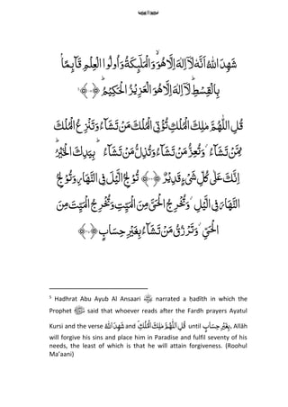 8
ۡۢ‫ا‬ً‫مم‬‫ٓاٮ‬َ‫ق‬ ‫م‬‫م‬ۡ‫ل‬‫م‬‫ع‬ۡ‫ال‬‫وا‬ُ‫ل‬‫و‬ُ‫ا‬َ‫و‬ُ‫ة‬َ‫ك‬‫م‬‫ٮ‬ٓ‫ل‬َ ۡ‫ال‬َ‫و‬َ‫و‬ُ‫ه‬ َ‫ل‬‫م‬‫ا‬َ‫ه‬‫ل‬‫م‬‫ا‬ۤ َ‫ل‬ٗ‫ه‬َ‫َن‬‫ا‬ُ ‫ه‬‫اّلِل‬َ‫د‬‫م‬‫ه‬َ‫ش‬
ِّ‫م‬‫ط‬ۡ‫س‬‫م‬‫ق‬ۡ‫ال‬‫م‬‫ب‬َِِّّؕ‫ل‬‫م‬‫ا‬َ‫ه‬‫ل‬‫م‬‫ا‬ۤ َ‫ل‬ُؕ‫م‬ۡ‫ی‬‫م‬‫ك‬َ ۡ‫ْل‬‫ا‬ُ‫ز‬ۡ‫می‬‫ز‬َ‫ع‬ۡ‫ل‬‫ا‬َ‫و‬ُ‫ه‬﴿۱۸﴾5
َ‫ك‬ۡ‫ل‬ُۡ‫ال‬ُ‫ع‬‫م‬ ۡ‫ۡن‬َ‫ت‬َ‫و‬ُ‫ٓاء‬َ‫ش‬َ‫ت‬ ۡ‫ن‬َ‫م‬ َ‫ك‬ۡ‫ل‬ُۡ‫ال‬ ‫م‬‫ِت‬ۡ‫ؤ‬ُ‫ت‬ ‫م‬‫ك‬ۡ‫ل‬ُۡ‫ال‬ َ‫ك‬‫م‬‫ل‬‫م‬ َ‫م‬ُ‫ه‬‫ه‬‫ل‬‫ال‬ ‫م‬‫ل‬ُ‫ق‬
ُِّ‫ٓاء‬َ‫ش‬َ‫ت‬ ۡ‫ن‬َ ‫م‬‫م‬ُِّ‫ٓاء‬َ‫ش‬َ‫ت‬ ۡ‫ن‬َ‫م‬ُ‫ل‬‫م‬‫ذ‬ُ‫ت‬َ‫و‬ُ‫ٓاء‬َ‫ش‬َ‫ت‬ ۡ‫ن‬َ‫م‬ُ‫ز‬‫م‬‫ع‬ُ‫ت‬َ‫و‬ُِّ ۡ‫ی‬َ ۡ‫ۡل‬‫ا‬ َ‫ك‬‫م‬‫د‬َ‫ی‬‫م‬‫ب‬ِّؕۙؕ
ٌِّ‫ر‬ۡ‫ی‬‫م‬‫د‬َ‫ق‬‫ء‬ۡ َ‫َش‬ ‫م‬‫ل‬ُ‫ک‬‫ٰل‬َ‫ع‬ َ‫ك‬َ‫ن‬‫م‬‫ا‬﴿۲۶﴾ُِّ ‫م‬‫ِل‬ۡ‫و‬ُ‫ت‬َ‫و‬‫م‬‫ر‬‫ا‬َ‫ه‬َ‫الن‬ ‫م‬‫ف‬ َ‫ل‬ۡ‫ی‬َ‫ال‬ُ ‫م‬‫ِل‬ۡ‫و‬ُ‫ت‬
ِّ‫م‬‫ل‬ۡ‫ی‬َ‫ال‬ ‫م‬‫ف‬َ‫ار‬َ‫ه‬َ‫الن‬َ‫ن‬‫م‬‫م‬ َ‫ت‬‫م‬‫ی‬َ ۡ‫ال‬ُ‫ج‬‫م‬‫ر‬ۡ ُ‫ُت‬َ‫و‬ ‫م‬‫ت‬‫م‬‫ی‬َ ۡ‫ال‬ َ‫ن‬‫م‬‫م‬ َ‫ی‬‫ـ‬َ ۡ‫ْل‬‫ا‬ُ‫ج‬‫م‬‫ر‬ۡ ُ‫ُت‬َ‫و‬
ِّ‫م‬‫ی‬‫ـ‬َ ۡ‫ْل‬‫ا‬ِّ‫اب‬َ‫س‬‫م‬‫ح‬‫م‬ ۡ‫ی‬َ‫غ‬‫م‬‫ب‬ُ‫ٓاء‬َ‫ش‬َ‫ت‬ ۡ‫ن‬َ‫م‬ ُ‫ق‬ُ‫ز‬ۡ‫ر‬َ‫ت‬َ‫و‬﴿۲۷﴾
5
Hadhrat Abu Ayub Al Ansaari narrated a ḥadīth in which the
Prophet ‫ﷺ‬ said that whoever reads after the Fardh prayers Ayatul
Kursi and the verse ُِّ ‫ه‬‫اّلِل‬َ‫د‬‫م‬‫ه‬َ‫ش‬and َِّ ‫م‬‫ك‬ۡ‫ل‬ُۡ‫ال‬ َ‫ك‬‫م‬‫ل‬‫م‬ َ‫م‬ُ‫ه‬‫ه‬‫ل‬‫ال‬ ‫م‬‫ل‬ُ‫ق‬ until ِّ‫اب‬َ‫س‬‫م‬‫ح‬‫م‬ ۡ‫ی‬َ‫غ‬‫م‬‫ب‬,Allāh
will forgive his sins and place him in Paradise and fulfil seventy of his
needs, the least of which is that he will attain forgiveness. (Roohul
Ma’aani)
 
