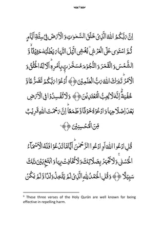 9
ُِّ ‫ه‬‫اّلِل‬ ُ‫م‬ُ‫ک‬َ‫ب‬َ‫ر‬ َ‫ن‬‫م‬‫ا‬‫م‬‫ت‬‫و‬‫م‬َ‫لس‬‫ا‬ َ‫ق‬َ‫ل‬َ‫خ‬ ۡ‫ی‬‫م‬‫ذ‬َ‫ال‬ۡ
‫م‬‫ف‬ َ‫ض‬ۡ‫ر‬َ ۡ‫ال‬َ‫و‬ِّ‫م‬‫ة‬َ‫ت‬‫م‬‫س‬ِّ‫ام‬َ‫َی‬‫ا‬
َِّ‫م‬ُ‫ث‬‫ی‬‫و‬َ‫ت‬ۡ‫س‬‫ا‬َِّ‫ٰل‬َ‫ع‬ِّ ‫م‬‫ش‬ۡ‫ر‬َ‫ع‬ۡ‫ل‬‫ا‬ِّ۟ ‫م‬‫َش‬ۡ‫غ‬ُ‫ی‬َِّ‫ل‬ۡ‫ی‬َ‫ال‬َِّ‫ار‬َ‫ہ‬َ‫الن‬ُِّ‫ب‬ُ‫ل‬ ۡ‫ط‬َ‫ی‬ِّٗ‫ه‬َ‫و‬‫ا‬ً‫ث‬ۡ‫ی‬‫م‬‫ث‬َ‫ح‬
َِّ‫ل‬ َ‫َل‬‫ا‬ؕ‫ہ‬‫م‬‫ر‬ۡ‫م‬َ‫ا‬‫م‬‫ب‬ ٍۭ‫ت‬‫ر‬َ‫خ‬َ‫س‬ُ‫م‬َ‫م‬ۡ‫و‬ُ‫ج‬ُ‫لن‬‫ا‬َ‫و‬ َ‫ر‬َ‫م‬َ‫ق‬ۡ‫ل‬‫ا‬َ‫و‬ َ‫س‬ۡ‫م‬َ‫لش‬‫ا‬ُِّ‫ه‬‫ا‬َ‫و‬ ُ‫ۡق‬‫ل‬َ ۡ‫ۡل‬
َِّ‫ب‬َ‫ت‬ؕ ُ‫ر‬ۡ‫م‬َ ۡ‫ال‬َِّ‫ك‬ُِّ ‫ه‬‫اّلِل‬َِّ ۡ‫ی‬‫م‬‫م‬َ‫ل‬‫ع‬ۡ‫ال‬ ُ‫ب‬َ‫ر‬﴾﴿َ‫و‬‫ا‬ً‫ع‬ُ‫ر‬ َ‫ض‬َ‫ت‬ ۡ‫م‬ُ‫ک‬َ‫ب‬َ‫ر‬‫ا‬ۡ‫و‬ُ‫ع‬ۡ‫د‬ُ‫ا‬
‫ة‬َ‫ی‬ۡ‫ف‬ُ‫خ‬ًَِّؕ‫ن‬‫م‬‫ا‬ِّٗ‫ه‬َِّ‫ل‬ُِّ‫ب‬‫م‬ ُ‫ُی‬﴾﴿َ‫ن‬ۡ‫ی‬‫م‬‫د‬َ‫ت‬ۡ‫ع‬ُۡ‫ال‬َِّ‫و‬َِّ‫ل‬‫م‬‫ض‬ۡ‫ر‬َ ۡ‫ال‬ ‫م‬‫ف‬‫ا‬ۡ‫و‬ُ‫د‬‫م‬‫س‬ۡ‫ف‬ُ‫ت‬
ِّ‫م‬ ‫ه‬‫اّلِل‬ َ‫ت‬َ ۡ‫ِح‬َ‫ر‬ َ‫ن‬‫م‬‫ا‬ؕ‫ا‬ً‫ع‬َ‫م‬ َ‫ط‬َ‫و‬‫ا‬ً‫ف‬ۡ‫و‬َ‫خ‬ُ‫ہ‬ۡ‫و‬ُ‫ع‬ۡ‫اد‬َ‫و‬‫ا‬َ‫ہ‬‫م‬‫ح‬ َ‫َل‬ۡ‫ص‬‫م‬‫ا‬َ‫د‬ۡ‫ع‬َ‫ب‬ٌ‫ب‬ۡ‫ی‬‫م‬‫ر‬َ‫ق‬
َِّ ۡ‫ی‬‫م‬‫ن‬‫م‬‫س‬ۡ‫ح‬ُۡ‫ال‬ َ‫ن‬‫م‬‫م‬﴾﴿6
َِّ ‫ه‬‫اّلِل‬‫وا‬ُ‫ع‬ۡ‫اد‬ ‫م‬‫ل‬ُ‫ق‬َِّ‫ل‬َ‫ف‬‫ا‬ۡ‫و‬ُ‫ع‬ۡ‫د‬َ‫ت‬‫ا‬َ‫ام‬ً‫َی‬‫ا‬ؕ َ‫ن‬ ۡ‫ِح‬َ‫ر‬‫ل‬‫ا‬‫وا‬ُ‫ع‬ۡ‫اد‬‫م‬‫و‬َ‫ا‬ُِّ‫ه‬ُ‫ٓاء‬َ ۡ‫َس‬َ ۡ‫ال‬
ِّ‫ن‬ۡ‫س‬ُ ۡ‫ْل‬‫ا‬ِّ‫م‬‫ت‬ َ‫َل‬ َ‫ص‬‫م‬‫ب‬ ۡ‫ر‬َ‫ہ‬ۡ َ‫َت‬ َ‫ل‬َ‫و‬َِّۚ‫ك‬ِّۡ‫ت‬‫م‬‫اف‬َ ُ‫ُت‬ َ‫ل‬َ‫و‬‫ا‬َ‫ہ‬‫م‬‫ب‬ِّ‫م‬‫ل‬‫ذ‬َ ۡ‫ی‬َ‫ب‬‫م‬‫غ‬َ‫ت‬ۡ‫ب‬‫ا‬َ‫و‬َِّ‫ك‬
ًِّ‫َل‬ۡ‫می‬‫ب‬َ‫س‬﴾﴿ِّ ‫ه‬ ‫م‬‫ّلِل‬ُ‫د‬ۡ‫م‬َ ۡ‫ْل‬‫ا‬ ‫م‬‫ل‬ُ‫ق‬َ‫و‬‫م‬ۡ‫ن‬ُ‫ک‬َ‫ی‬ ۡ‫م‬َ‫ل‬َ‫و‬‫ا‬ً‫د‬َ‫ل‬َ‫و‬ۡ‫ذ‬‫م‬‫خ‬َ‫ت‬َ‫ی‬ ۡ‫م‬َ‫ل‬ ۡ‫ی‬‫م‬‫ذ‬َ‫ال‬
6
These three verses of the Holy Qurān are well known for being
effective in repelling harm.
 