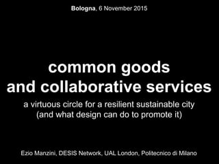 common goods
and collaborative services
a virtuous circle for a resilient sustainable city
(and what design can do to promote it)
Ezio Manzini, DESIS Network, UAL London, Politecnico di Milano
Bologna, 6 November 2015
 