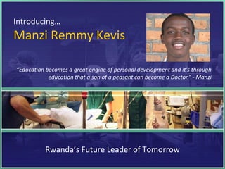 Introducing…
Manzi Remmy Kevis

“Education becomes a great engine of personal development and it's through
            education that a son of a peasant can become a Doctor.” - Manzi




           Rwanda’s Future Leader of Tomorrow
 
