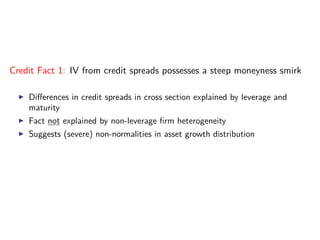 Credit Fact 1: IV from credit spreads possesses a steep moneyness smirk
Diﬀerences in credit spreads in cross section explained by leverage and
maturity
Fact not explained by non-leverage ﬁrm heterogeneity
Suggests (severe) non-normalities in asset growth distribution
 
