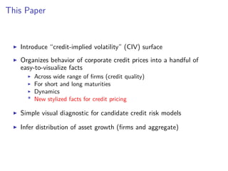 This Paper
Introduce “credit-implied volatility” (CIV) surface
Organizes behavior of corporate credit prices into a handful of
easy-to-visualize facts
Across wide range of ﬁrms (credit quality)
For short and long maturities
Dynamics
* New stylized facts for credit pricing
Simple visual diagnostic for candidate credit risk models
Infer distribution of asset growth (ﬁrms and aggregate)
 