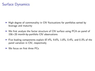 Surface Dynamics
High degree of commonality in CIV ﬂuctuations for portfolios sorted by
leverage and maturity
We ﬁrst analyze the factor structure of CIV surface using PCA on panel of
156×20 month-by-portfolio CIV observations
Five leading components explain 87.4%, 9.6%, 1.8%, 0.4%, and 0.3% of the
panel variation in CIV, respectively
We focus on ﬁrst three PCs
 