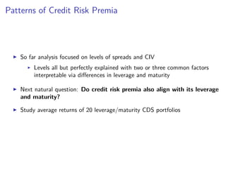 Patterns of Credit Risk Premia
So far analysis focused on levels of spreads and CIV
Levels all but perfectly explained with two or three common factors
interpretable via diﬀerences in leverage and maturity
Next natural question: Do credit risk premia also align with its leverage
and maturity?
Study average returns of 20 leverage/maturity CDS portfolios
 