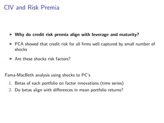 CIV and Risk Premia
Why do credit risk premia align with leverage and maturity?
PCA showed that credit risk for all ﬁrms well captured by small number of
shocks
Are these shocks risk factors?
Fama-MacBeth analysis using shocks to PC’s
1. Betas of each portfolio on factor innovations (time series)
2. Do betas align with diﬀerences in mean portfolio returns?
 