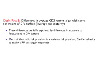 Credit Fact 3: Diﬀerences in average CDS returns align with same
dimensions of CIV surface (leverage and maturity)
These diﬀerences are fully explained by diﬀerences in exposure to
ﬂuctuations in CIV surface
Much of the credit risk premium is a variance risk premium. Similar behavior
to equity VRP but larger magnitude
 