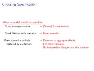 Choosing Speciﬁcation
What a model should accomplish:
Steep moneyness smirk → (Severe) Excess kurtosis
Smirk ﬂattens with maturity → Mean reversion
Panel dynamics entirely → Exposure to aggregate shocks,
• captured by 2-3 factors → Few state variables,
→ No independent idiosyncratic risk variation
 
