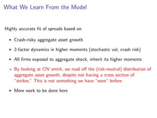 What We Learn From the Model
Highly accurate ﬁt of spreads based on
Crash-risky aggregate asset growth
2-factor dynamics in higher moments (stochastic vol, crash risk)
All ﬁrms exposed to aggregate shock, inherit its higher moments
By looking at CIV smirk, we read oﬀ the (risk-neutral) distribution of
aggregate asset growth, despite not having a cross section of
“strikes.” This is not something we have “seen” before
More work to be done here
 