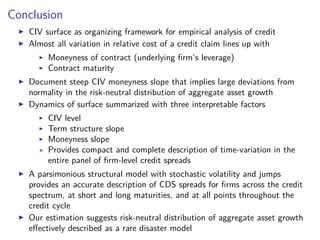 Conclusion
CIV surface as organizing framework for empirical analysis of credit
Almost all variation in relative cost of a credit claim lines up with
Moneyness of contract (underlying ﬁrm’s leverage)
Contract maturity
Document steep CIV moneyness slope that implies large deviations from
normality in the risk-neutral distribution of aggregate asset growth
Dynamics of surface summarized with three interpretable factors
CIV level
Term structure slope
Moneyness slope
Provides compact and complete description of time-variation in the
entire panel of ﬁrm-level credit spreads
A parsimonious structural model with stochastic volatility and jumps
provides an accurate description of CDS spreads for ﬁrms across the credit
spectrum, at short and long maturities, and at all points throughout the
credit cycle
Our estimation suggests risk-neutral distribution of aggregate asset growth
eﬀectively described as a rare disaster model
 