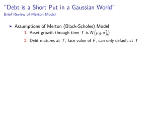 “Debt is a Short Put in a Gaussian World”
Brief Review of Merton Model
Assumptions of Merton (Black-Scholes) Model
1. Asset growth through time T is N µA,σ2
A
2. Debt matures at T, face value of F, can only default at T
 
