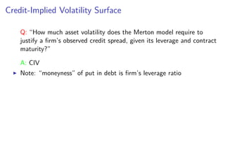 Credit-Implied Volatility Surface
Q: “How much asset volatility does the Merton model require to
justify a ﬁrm’s observed credit spread, given its leverage and contract
maturity?”
A: CIV
Note: “moneyness” of put in debt is ﬁrm’s leverage ratio
 