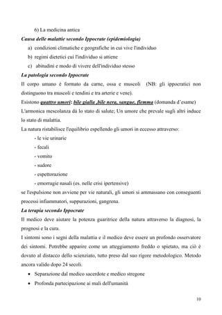 10
6) La medicina antica
Causa delle malattie secondo Ippocrate (epidemiologia)
a) condizioni climatiche e geografiche in cui vive l'individuo
b) regimi dietetici cui l'individuo si attiene
c) abitudini e modo di vivere dell'individuo stesso
La patologia secondo Ippocrate
Il corpo umano è formato da carne, ossa e muscoli (NB: gli ippocratici non
distinguono tra muscoli e tendini e tra arterie e vene).
Esistono quattro umori: bile gialla ,bile nera, sangue, flemma
• Separazione dal medico sacerdote e medico stregone
(domanda d’esame)
L'armonica mescolanza dà lo stato di salute; Un umore che prevale sugli altri induce
lo stato di malattia.
La natura ristabilisce l'equilibrio espellendo gli umori in eccesso attraverso:
- le vie urinarie
- fecali
- vomito
- sudore
- espettorazione
- emorragie nasali (es. nelle crisi ipertensive)
se l'espulsione non avviene per vie naturali, gli umori si ammassano con conseguenti
processi infiammatori, suppurazioni, gangrena.
La terapia secondo Ippocrate
Il medico deve aiutare la potenza guaritrice della natura attraverso la diagnosi, la
prognosi e la cura.
I sintomi sono i segni della malattia e il medico deve essere un profondo osservatore
dei sintomi. Potrebbe apparire come un atteggiamento freddo o spietato, ma ciò è
dovuto al distacco dello scienziato, tutto preso dal suo rigore metodologico. Metodo
ancora valido dopo 24 secoli.
• Profonda partecipazione ai mali dell'umanità
 