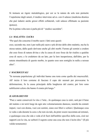 11
Si instaura un rigore metodologico, per cui se la natura da sola non permette
l’espulsione degli umori, il medico interviene ad es. con il salasso (medicina drastica
che può indurre anche grossi effetti collaterali, vedi salasso effettuato su paziente
ipoteso).
Per la prima volta non si parla più di “ medico sacerdote”.
LA MALATTIA SACRA
“Per quel che concerne il morbo sacro i fatti sono questi:
esso, secondo me, non è per nulla più sacro o più divino delle altre malattie, ma ha la
stessa natura, dalla quale derivano anche gli altri morbi. Furono gli uomini a credere
che esso fosse di natura divina e che la causa di esso fosse da far risalire a qualche
cosa di sacro; e lo credettero da un lato, per la loro inesperienza, dall'altro, per la
natura straordinaria di questo morbo, in quanto esso non somiglia in nulla a nessun
altro”.
I MACROCEFALI
"In nessuna popolazione gli individui hanno una testa come quella dei macrocefali.
All' inizio il loro costume di fasciare il capo dei neonati per provocarne la
deformazione, fu la causa principale della lunghezza del cranio; per loro sono
nobilissimi coloro che hanno il cranio più lungo."
IL GIURAMENTO
"Pure e sante conserverò la vita e 1'arte....In qualunque casa io entri, sarà per il bene
del malato e mi terrò lungi da ogni atto volontariamente dannoso, nonchè da contatti
impuri, vuoi con donna, vuoi con uomini, siano essi liberi o schiavi. Qualunque cosa
io veda o oda durante la cura e che non sia tale, da poter essere raccontata ad estranei,
o qualunque cosa che oda o veda al di fuori dell'ambito specifico della cura, cioè nei
rapporti con la vita, ne serberò il segreto come una cosa che non è lecito dire." (Il più
valido testamento)
 