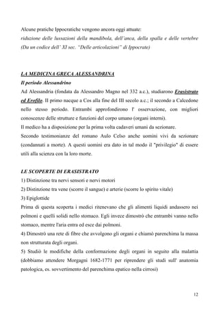12
Alcune pratiche Ippocratiche vengono ancora oggi attuate:
riduzione delle lussazioni della mandibola, dell’anca, della spalla e delle vertebre
(Da un codice dell’ XI sec. “Delle articolazioni” di Ippocrate)
LA MEDICINA GRECA ALESSANDRINA
Il periodo Alessandrino
Ad Alessandria (fondata da Alessandro Magno nel 332 a.c.), studiarono Erasistrato
ed Erofilo. II primo nacque a Cos alla fine del III secolo a.c.; il secondo a Calcedone
nello stesso periodo. Entrambi approfondirono l' osservazione, con migliori
conoscenze delle strutture e funzioni del corpo umano (organi interni).
Il medico ha a disposizione per la prima volta cadaveri umani da sezionare.
Secondo testimonianze del romano Aulo Celso anche uomini vivi da sezionare
(condannati a morte). A questi uomini era dato in tal modo il "privilegio" di essere
utili alla scienza con la loro morte.
LE SCOPERTE DI ERASISTRATO
1) Distinzione tra nervi sensori e nervi motori
2) Distinzione tra vene (scorre il sangue) e arterie (scorre lo spirito vitale)
3) Epiglottide
Prima di questa scoperta i medici ritenevano che gli alimenti liquidi andassero nei
polmoni e quelli solidi nello stomaco. Egli invece dimostrò che entrambi vanno nello
stomaco, mentre l'aria entra ed esce dai polmoni.
4) Dimostrò una rete di fibre che avvolgono gli organi e chiamò parenchima la massa
non strutturata degli organi.
5) Studiò le modifiche della conformazione degli organi in seguito alla malattia
(dobbiamo attendere Morgagni 1682-1771 per riprendere gli studi sull' anatomia
patologica, es. sovvertimento del parenchima epatico nella cirrosi)
 