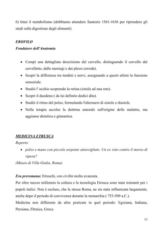 13
6) Intuì il metabolismo (dobbiamo attendere Santorio 1561-1636 per riprendere gli
studi sulla digestione degli alimenti).
EROFILO
Fondatore dell'Anatomia
• Compì una dettagliata descrizione del cervello, distinguendo il cervello dal
cervelletto, dalle meningi e dai plessi coroidei.
• Scoprì la differenza tra tendini e nervi, assegnando a questi ultimi la funzione
sensoriale.
• Studiò l' occhio scoprendo la retina (simile ad una rete).
• Scoprì il duodeno ( da lui definito dodici dita).
• Studiò il ritmo del polso, formulando l'alternarsi di sistole e diastole.
• Nella terapia accolse la dottrina umorale sull'origine delle malattie, ma
aggiunse dietetica e ginnastica.
• polso e mano con piccolo serpente attorcigliato. Un ex voto contro il morso di
vipera?
MEDICINA ETRUSCA
Reperto:
(Museo di Villa Giulia, Roma)
Era preromana: Etruschi, con civiltà molto avanzata.
Per oltre mezzo millennio la cultura e la tecnologia Etrusca sono state trainanti per i
popoli italici. Non è escluso, che la stessa Roma, ne sia stata influenzata largamente,
anche dopo il periodo di convivenza durante la monarchia ( 753-509 a.C.).
Medicina non differente da altre praticate in quel periodo: Egiziana, Indiana,
Persiana, Ebraica, Greca.
 