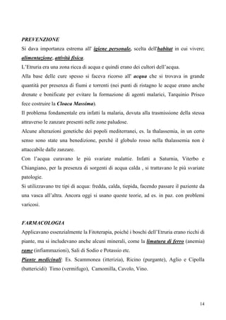 14
PREVENZIONE
Si dava importanza estrema all' igiene personale, scelta dell'habitat in cui vivere;
alimentazione, attività fisica.
L’Etruria era una zona ricca di acqua e quindi erano dei cultori dell’acqua.
Alla base delle cure spesso si faceva ricorso all' acqua che si trovava in grande
quantità per presenza di fiumi e torrenti (nei punti di ristagno le acque erano anche
drenate e bonificate per evitare la formazione di agenti malarici, Tarquinio Prisco
fece costruire la Cloaca Massima).
Il problema fondamentale era infatti la malaria, dovuta alla trasmissione della stessa
attraverso le zanzare presenti nelle zone paludose.
Alcune alterazioni genetiche dei popoli mediterranei, es. la thalassemia, in un certo
senso sono state una benedizione, perché il globulo rosso nella thalassemia non è
attaccabile dalle zanzare.
Con l’acqua curavano le più svariate malattie. Infatti a Saturnia, Viterbo e
Chiangiano, per la presenza di sorgenti di acqua calda , si trattavano le più svariate
patologie.
Si utilizzavano tre tipi di acqua: fredda, calda, tiepida, facendo passare il paziente da
una vasca all’altra. Ancora oggi si usano queste teorie, ad es. in paz. con problemi
varicosi.
FARMACOLOGIA
Applicavano essenzialmente la Fitoterapia, poiché i boschi dell’Etruria erano ricchi di
piante, ma si includevano anche alcuni minerali, come la limatura di ferro (anemia)
rame (infiammazioni), Sali di Sodio e Potassio etc.
Piante medicinali: Es. Scammonea (itterizia), Ricino (purgante), Aglio e Cipolla
(battericidi) Timo (vermifugo), Camomilla, Cavolo, Vino.
 
