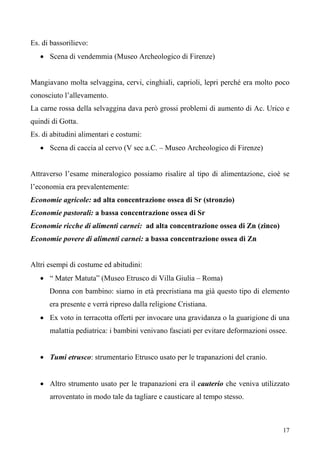 17
Es. di bassorilievo:
• Scena di vendemmia (Museo Archeologico di Firenze)
Mangiavano molta selvaggina, cervi, cinghiali, caprioli, lepri perché era molto poco
conosciuto l’allevamento.
La carne rossa della selvaggina dava però grossi problemi di aumento di Ac. Urico e
quindi di Gotta.
Es. di abitudini alimentari e costumi:
• Scena di caccia al cervo (V sec a.C. – Museo Archeologico di Firenze)
Attraverso l’esame mineralogico possiamo risalire al tipo di alimentazione, cioè se
l’economia era prevalentemente:
Economie agricole: ad alta concentrazione ossea di Sr (stronzio)
Economie pastorali: a bassa concentrazione ossea di Sr
Economie ricche di alimenti carnei: ad alta concentrazione ossea di Zn (zinco)
Economie povere di alimenti carnei: a bassa concentrazione ossea di Zn
Altri esempi di costume ed abitudini:
• “ Mater Matuta” (Museo Etrusco di Villa Giulia – Roma)
Donna con bambino: siamo in età precristiana ma già questo tipo di elemento
era presente e verrà ripreso dalla religione Cristiana.
• Ex voto in terracotta offerti per invocare una gravidanza o la guarigione di una
malattia pediatrica: i bambini venivano fasciati per evitare deformazioni ossee.
• Tumi etrusco: strumentario Etrusco usato per le trapanazioni del cranio.
• Altro strumento usato per le trapanazioni era il cauterio che veniva utilizzato
arroventato in modo tale da tagliare e causticare al tempo stesso.
 