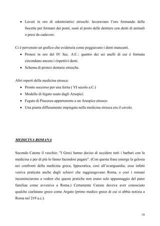 18
• Lavori in oro di odontoiatrici etruschi: lavoravano l’oro formando delle
fascette per formare dei ponti, usati al posto delle dentiere con denti di animali
o presi da cadavere.
Ci è pervenuto un grafico che evidenzia come poggiavano i denti mancanti.
• Protesi in oro del IV Sec. A.C.: quattro dei sei anelli di cui è formata
circondano ancora i rispettivi denti.
• Schema di protesi dentarie etrusche.
Altri reperti della medicina etrusca:
• Pronto soccorso per una ferita ( VI secolo a.C.)
• Modello di fegato usato dagli Aruspici.
• Fegato di Piacenza appartenente a un Aruspice etrusco.
• Una pianta diffusamente impiegata nella medicina etrusca era il cavolo.
MEDICINA ROMANA
Secondo Catone il vecchio: "I Greci hanno deciso di uccidere tutti i barbari con la
medicina e per di più lo fanno facendosi pagare". (Con questa frase emerge la gelosia
nei confronti della medicina greca, Ippocratica, così all’avanguardia; essa infatti
veniva praticata anche dagli schiavi che raggiungevano Roma, e così i romani
incominciarono a vedere che queste pratiche non erano solo appannaggio del pater
familiae come avveniva a Roma.) Certamente Catone doveva aver conosciuto
qualche ciarlatano greco come Argato (primo medico greco di cui si abbia notizia a
Roma nel 219 a.c.).
 