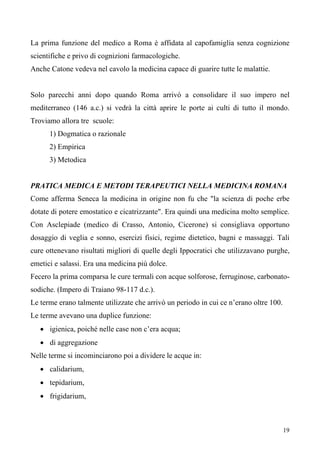 19
La prima funzione del medico a Roma è affidata al capofamiglia senza cognizione
scientifiche e privo di cognizioni farmacologiche.
Anche Catone vedeva nel cavolo la medicina capace di guarire tutte le malattie.
Solo parecchi anni dopo quando Roma arrivò a consolidare il suo impero nel
mediterraneo (146 a.c.) si vedrà la città aprire le porte ai culti di tutto il mondo.
Troviamo allora tre scuole:
1) Dogmatica o razionale
2) Empirica
3) Metodica
PRATICA MEDICA E METODI TERAPEUTICI NELLA MEDICINA ROMANA
Come afferma Seneca la medicina in origine non fu che "la scienza di poche erbe
dotate di potere emostatico e cicatrizzante". Era quindi una medicina molto semplice.
Con Asclepiade (medico di Crasso, Antonio, Cicerone) si consigliava opportuno
dosaggio di veglia e sonno, esercizi fisici, regime dietetico, bagni e massaggi. Tali
cure ottenevano risultati migliori di quelle degli Ippocratici che utilizzavano purghe,
emetici e salassi. Era una medicina più dolce.
Fecero la prima comparsa le cure termali con acque solforose, ferruginose, carbonato-
sodiche. (Impero di Traiano 98-117 d.c.).
Le terme erano talmente utilizzate che arrivò un periodo in cui ce n’erano oltre 100.
Le terme avevano una duplice funzione:
• igienica, poiché nelle case non c’era acqua;
• di aggregazione
Nelle terme si incominciarono poi a dividere le acque in:
• calidarium,
• tepidarium,
• frigidarium,
 