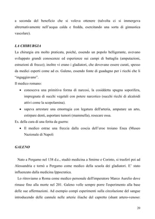 20
a seconda del beneficio che si voleva ottenere (talvolta ci si immergeva
altrernativamente nell’acqua calda e fredda, esercitando una sorta di ginnastica
vascolare).
LA CHIRURGIA
La chirurgia era molto praticata, poiché, essendo un popolo belligerante, avevano
sviluppato grandi conoscenze ed esperienze sui campi di battaglia (amputazioni,
estrazioni di frecce); inoltre vi erano i gladiatori, che dovevano essere curati, spesso
da medici esperti come ad es. Galeno, essendo fonte di guadagno per i ricchi che li
“ingaggiavano”.
Il medico romano:
• conosceva una primitiva forma di narcosi, la cosiddetta spugna soporifera,
impregnata di succhi vegetali con potere narcotico (succhi ricchi di alcaloidi
attivi come la scopolamina).
• sapeva arrestare una emorragia con legatura dell'arteria, amputare un arto,
estirpare denti, asportare tumori (mammella), resecare ossa.
Es. della cura di una ferita da guerra:
• Il medico estrae una freccia dalla coscia dell’eroe troiano Enea (Museo
Nazionale di Napoli
GALENO
Nato a Pergamo nel 138 d.c., studiò medicina a Smirne e Corinto, si trasferì poi ad
Alessandria e tornò a Pergamo come medico della scuola dei gladiatori. E’ stato
influenzato dalla medicina Ippocratica.
Lo ritroviamo a Roma come medico personale dell'imperatore Marco Aurelio dove
rimase fino alla morte nel 201. Galeno volle sempre porre l'esperimento alla base
delle sue affermazioni. Ad esempio compì esperimenti sulla circolazione del sangue
introducendo delle cannule nelle arterie iliache del capretto (shant artero-venoso:
 