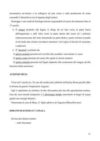 21
incannulava un’arteria e la collegava ad una vena) e sulla produzione di urina
causando l' idronefrosi con la legatura degli ureteri.
Purtroppo i suoi studi di fisiologia furono responsabili di errori che durarono fino al
17 secolo:
• Il sangue prodotto dal fegato si dirige da un lato verso la parte bassa
dell'organismo e dall' altro verso la parte destra del cuore ed i polmoni
(interconnessione del setto interatriale tra parte destra e parte sinistra) creando
in tal modo due sistemi circolatori autonomi (n.b.vigeva il divieto di sezionare
i cadaveri).
• Il “pneuma” costituito da:
1) spirito animale presente nel cervello che coordina i movimenti e i sensi
2) spirito vitale presente nel cuore che regola il circolo ematico
3) spirito naturale presente nel fegato deputato alla costruzione del sangue ed alla
funzione della nutrizione
ANTONIO MUSA
Visse nel I secolo d.c. Fu uno dei medici più celebrati nell'antica Roma perchè ebbe
la fortuna di guarire l'imperatore Augusto.
Egli è soprattutto un eclettico rivolto alla pratica più che alla speculazione teorica.
Uno dei suoi metodi terapeutici è l' idroterapia fredda consistente in bagni di acqua
gelata con consigli dietetici.
Nonostante la cura di Musa, il figlio adottivo di Augusto (Marcello) morì.
SORANO DI EFESO (117-138 d.C.)
Scrisse due famosi trattati:
- sulle fasciature
 