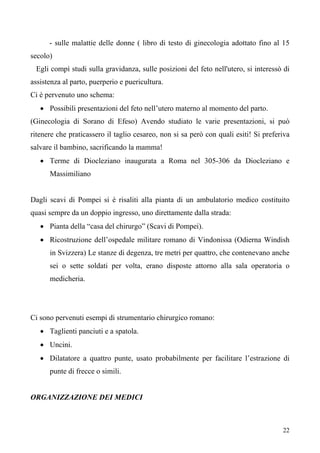 22
- sulle malattie delle donne ( libro di testo di ginecologia adottato fino al 15
secolo)
Egli compì studi sulla gravidanza, sulle posizioni del feto nell'utero, si interessò di
assistenza al parto, puerperio e puericultura.
Ci è pervenuto uno schema:
• Possibili presentazioni del feto nell’utero materno al momento del parto.
(Ginecologia di Sorano di Efeso) Avendo studiato le varie presentazioni, si può
ritenere che praticassero il taglio cesareo, non si sa però con quali esiti! Si preferiva
salvare il bambino, sacrificando la mamma!
• Terme di Diocleziano inaugurata a Roma nel 305-306 da Diocleziano e
Massimiliano
Dagli scavi di Pompei si è risaliti alla pianta di un ambulatorio medico costituito
quasi sempre da un doppio ingresso, uno direttamente dalla strada:
• Pianta della “casa del chirurgo” (Scavi di Pompei).
• Ricostruzione dell’ospedale militare romano di Vindonissa (Odierna Windish
in Svizzera) Le stanze di degenza, tre metri per quattro, che contenevano anche
sei o sette soldati per volta, erano disposte attorno alla sala operatoria o
medicheria.
Ci sono pervenuti esempi di strumentario chirurgico romano:
• Taglienti panciuti e a spatola.
• Uncini.
• Dilatatore a quattro punte, usato probabilmente per facilitare l’estrazione di
punte di frecce o simili.
ORGANIZZAZIONE DEI MEDICI
 