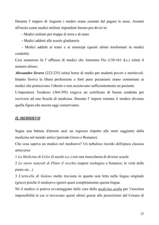 23
Durante l' impero di Augusto i medici erano esentati dal pagare le tasse. Assunti
all'inizio come medici militari stipendiati furono poi divisi in:
- Medici militari per truppe di terra e di mare
- Medici addetti alle scuole gladiatorie
- Medici addetti ai teatri e ai municipi (questi ultimi trasformati in medici
condotti).
Così numeroso fu l' afflusso di medici che Antonino Pio (138-161 d.c.) istituì il
numero chiuso.
Alessandro Severo (222-235) istituì borse di studio per studenti poveri e meritevoli.
Intanto fioriva la libera professione e forti pene pecuniarie erano comminate ai
medici che praticavano 1'aborto o non assistevano sufficientemente un paziente.
L'imperatore Teodosio (364-395) esigeva un certificato di buona condotta per
iscriversi ad una Scuola di medicina. Durante l' impero romano il medico divenne
quella figura che ancora oggi conserviamo.
IL MEDIOEVO
Segna una battuta d'arresto anzi un regresso rispetto alle mete raggiunte dalla
medicina nel mondo antico (periodo Greco e Romano).
Che cosa sapeva un medico nel medioevo? Un nebuloso ricordo dell'epoca classica
attraverso:
1 La Medicina di Celso (I secolo a.c.) con una mescolanza di diverse scuole
2 Le storie naturali di Plinio il vecchio (sapere zoologico e botanico; le virtù delle
pietre etc...)
3 L'articella di Galeno molto travisata in quanto non letta nella lingua originale
(greco) poichè il medioevo ignorò quasi completamente questa lingua.
Nè il medico si poteva avvantaggiare delle cure della medicina araba per 1'assoluta
impossibilità in cui si trovavano questi ultimi grazie alle prescrizioni del Corano di
 