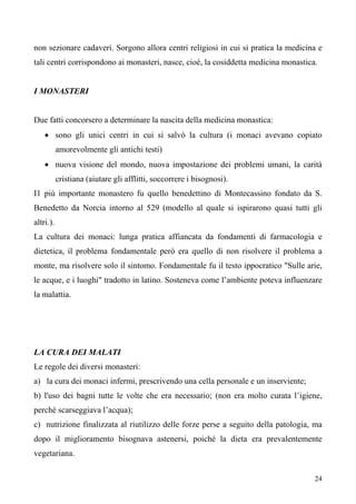 24
non sezionare cadaveri. Sorgono allora centri religiosi in cui si pratica la medicina e
tali centri corrispondono ai monasteri, nasce, cioè, la cosiddetta medicina monastica.
I MONASTERI
Due fatti concorsero a determinare la nascita della medicina monastica:
• sono gli unici centri in cui si salvò la cultura (i monaci avevano copiato
amorevolmente gli antichi testi)
• nuova visione del mondo, nuova impostazione dei problemi umani, la carità
cristiana (aiutare gli afflitti, soccorrere i bisognosi).
I1 più importante monastero fu quello benedettino di Montecassino fondato da S.
Benedetto da Norcia intorno al 529 (modello al quale si ispirarono quasi tutti gli
altri.).
La cultura dei monaci: lunga pratica affiancata da fondamenti di farmacologia e
dietetica, il problema fondamentale però era quello di non risolvere il problema a
monte, ma risolvere solo il sintomo. Fondamentale fu il testo ippocratico "Sulle arie,
le acque, e i luoghi" tradotto in latino. Sosteneva come l’ambiente poteva influenzare
la malattia.
LA CURA DEI MALATI
Le regole dei diversi monasteri:
a) la cura dei monaci infermi, prescrivendo una cella personale e un inserviente;
b) l'uso dei bagni tutte le volte che era necessario; (non era molto curata l’igiene,
perché scarseggiava l’acqua);
c) nutrizione finalizzata al riutilizzo delle forze perse a seguito della patologia, ma
dopo il miglioramento bisognava astenersi, poiché la dieta era prevalentemente
vegetariana.
 