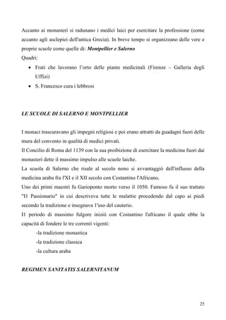 25
Accanto ai monasteri si radunano i medici laici per esercitare la professione (come
accanto agli asclepiei dell'antica Grecia). In breve tempo si organizzano delle vere e
proprie scuole come quelle di: Montpellier e Salerno
Quadri:
• Frati che lavorano l’orto delle piante medicinali (Firenze – Galleria degli
Uffizi)
• S. Francesco cura i lebbrosi
LE SCUOLE DI SALERNO E MONTPELLIER
I monaci trascuravano gli impegni religiosi e poi erano attratti da guadagni fuori delle
mura del convento in qualità di medici privati.
Il Concilio di Roma del 1139 con la sua proibizione di esercitare la medicina fuori dai
monasteri dette il massimo impulso alle scuole laiche.
La scuola di Salerno che risale al secolo nono si avvantaggiò dell'influsso della
medicina araba fra l'XI e il XII secolo con Costantino l'Africano.
Uno dei primi maestri fu Garioponto morto verso il 1050. Famoso fu il suo trattato
"I1 Passionario" in cui descriveva tutte le malattie procedendo dal capo ai piedi
secondo la tradizione e insegnava 1'uso del cauterio.
I1 periodo di massimo fulgore iniziò con Costantino l'africano il quale ebbe la
capacità di fondere le tre correnti vigenti:
-la tradizione monastica
-la tradizione classica
-la cultura araba
REGIMEN SANITATIS SALERNITANUM
 