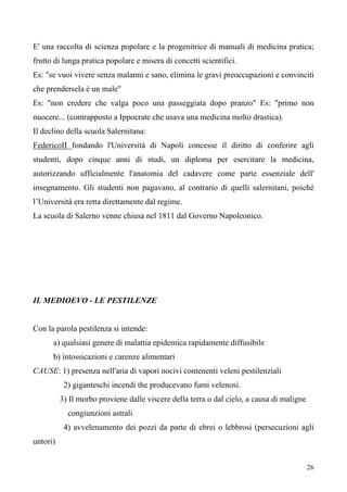 26
E' una raccolta di scienza popolare e la progenitrice di manuali di medicina pratica;
frutto di lunga pratica popolare e misera di concetti scientifici.
Es: "se vuoi vivere senza malanni e sano, elimina le gravi preoccupazioni e convinciti
che prendersela è un male"
Es: "non credere che valga poco una passeggiata dopo pranzo" Es: "primo non
nuocere... (contrapposto a Ippocrate che usava una medicina molto drastica).
Il declino della scuola Salernitana:
FedericoII fondando l'Università di Napoli concesse il diritto di conferire agli
studenti, dopo cinque anni di studi, un diploma per esercitare la medicina,
autorizzando ufficialmente l'anatomia del cadavere come parte essenziale dell'
insegnamento. Gli studenti non pagavano, al contrario di quelli salernitani, poiché
l’Università era retta direttamente dal regime.
La scuola di Salerno venne chiusa nel 1811 dal Governo Napoleonico.
IL MEDIOEVO - LE PESTILENZE
Con la parola pestilenza si intende:
a) qualsiasi genere di malattia epidemica rapidamente diffusibile
b) intossicazioni e carenze alimentari
CAUSE: 1) presenza nell'aria di vapori nocivi contenenti veleni pestilenziali
2) giganteschi incendi the producevano fumi velenosi.
3) Il morbo proviene dalle viscere della terra o dal cielo, a causa di maligne
congiunzioni astrali
4) avvelenamento dei pozzi da parte di ebrei o lebbrosi (persecuzioni agli
untori)
 
