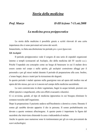 1
Storia della medicina
Prof. Manzo II-III lezione 7-11.ott.2008
La medicina greca preippocratica
La storia della medicina è possibile grazie a scritti ritrovati di una certa
importanza che ci sono pervenuti nel corso dei secoli.
Innanzitutto, va fatta una distinzione tra periodo pre e post Ippocrate.
Gli Asclepiei
Il periodo preippocratico vede il sorgere di una serie di ospedali organizzati
intorno a templi (consacrati ad Asclepio, dio della medicina del IV secolo a.c.).
Poiché l’ospedale era concepito come un luogo di benessere in cui il malato deve
essere curato nel corpo e nello spirito, gli asclepiei costruirono alloggi per il
personale e per gli stessi malati durante il periodo di preparazione alla cura. Inoltre,
c’erano bagni, docce e teatri per la ricreazione dei degenti.
In questo periodo i malati sperano nella guarigione non ad opera del medico ma ad
opera del dio stesso, per cui si è ancora nel campo della medicina sacerdotale.
Le cure consistevano in diete vegetariane, bagni in acque termali, pozioni con
effetti ipnotici e stupefacenti, erbe con effetti evacuanti e diuretici.
Ci si avvicina, quindi, al tipo di medicina ippocratica in cui bisogna eliminare le
sostanze tossiche dall’organismo.
Dopo la preparazione il paziente andava nell'Incubatoio e dormiva a terra. Durante il
sonno gli sarebbe dovuto apparire il dio in persona. Il sonno probabilmente era
dovuto a queste sostanze allucinogene. A questo punto è importante la figura del
sacerdote che interviene chiarendo la cura e indicandola al malato.
Anche in questo caso numerose sono le testimonianze per gli ex-voto provenienti da
scavi archeologici.
 