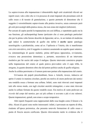 3
La sopravvivenza alla trapanazione è dimostrabile dagli esiti cicatriziali rilevati sui
reperti ossei; vale a dire che si è in possesso di crani trapanati che presentano esiti di
callo osseo e di tessuto di granulazione, e questo permette di dimostrare che il
soggetto è verosimilmente sopravvissuto alla pratica invasiva, senza conoscere però
gli esiti provocatigli dalla pratica stessa, che non erano dei migliori (infezioni).
Per cercare di capire perché la trapanazione era così diffusa, e soprattutto quale era la
sua funzione, gli archeopatologi hanno ipotizzato che ci sono patologie particolari
che per la prima volta furono descritte da Ippocrate; ad es., in un trattato di medicina
egli indicò le caratteristiche di quello che definì il morbo sacro: patologie
neurologiche o psichiatriche, come ad es. l’epilessia o l’isteria, che si manifestano
con crisi convulsive, cioè il soggetto si contorce assumendo un aspetto quasi satanico.
La sintomatologia di queste malattie, prima dell’epoca ippocratica, ovviamente,
evocava una possessione demoniaca e, pertanto, necessitava di un intervento
risolutivo per far uscire dal corpo il maligno. Questo intervento consisteva proprio
nella trapanazione del cranio al quale poteva provvedere solo il capo tribù, lo
stregone, in quanto detentore oltre che del potere politico anche di quello religioso.
Anche la cefalea persistente o il tumore potevano portare alla trapanazione del cranio.
Un’usanza dei popoli precolombiani, Incas e Aztechi, invece, induceva ad
aprire il cranio in maniera circolare, perché era motivo di onore prelevare dai nemici
una rondella ossea e formare una collana. Infatti, sono stati ritrovati crani trapanati
tutti allo stesso modo, con tagli circolari anziché rettangolari, e sono state ritrovate
anche le collane formate da queste rondelle ossee. Era motivo di vanto prelevare un
ricordo dal corpo del nemico, per cui più collane si avevano e più si era valorosi.
Queste trapanazioni, quindi, non erano a scopo terapeutico.
Altri reperti frequenti sono rappresentati dalle ossa lunghe come il femore e la
tibia. Alcuni di questi sono molto interessanti: infatti, è pervenuto un reperto di tibia,
risalente all’epoca preistorica, che presenta notevole formazione di callo osseo e
punta di freccia ancora conficcata. Questo ritrovamento mette in evidenza che il
 