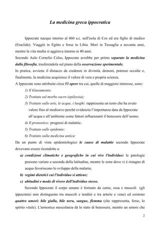 2
La medicina greca ippocratica
Ippocrate nacque intorno al 460 a.c. nell'isola di Cos ed era figlio di medico
(Eraclide). Viaggiò in Egitto e forse in Libia. Morì in Tessaglia a novanta anni,
mentre la vita media si aggirava intorno ai 40 anni.
Secondo Aulo Cornelio Celso, Ippocrate avrebbe per primo separato la medicina
dalla filosofia, trasferendola sul piano della osservazione sperimentale.
In pratica, avviene il distacco da credenze in divinità, demoni, potenze occulte e,
finalmente, la medicina acquisisce il valore di vera e propria scienza.
A Ippocrate sono attribuite circa 53 opere tra cui, quelle di maggiore interesse, sono:
1) Il Giuramento;
2) Trattato sul morbo sacro (epilessia);
3) Trattato sulle arie, le acque, i luoghi: rappresenta un testo che ha avuto
valore fino al medioevo perché evidenzia l’importanza data da Ippocrate
all’acqua e all’ambiente come fattori influenzanti il benessere dell’uomo;
4) Il pronostico: prognosi di malattie;
5) Trattato sulle epidemie;
6) Trattato sulla medicina antica:
Da un punto di vista epidemiologico le cause di malattie secondo Ippocrate
dovevano essere ricondotte a:
a) condizioni climatiche e geografiche in cui vive l'individuo: le patologie
possono variare a seconda della latitudine, mentre le zone dove vi è ristagno di
acqua favoriscono lo sviluppo della malaria;
b) regimi dietetici cui l'individuo si attiene;
c) abitudini e modo di vivere dell'individuo stesso.
Secondo Ippocrate il corpo umano è formato da carne, ossa e muscoli (gli
ippocratici non distinguono tra muscoli e tendini e tra arterie e vene) ed esistono
quattro umori: bile gialla, bile nera, sangue, flemma (che rappresenta, forse, lo
spirito vitale). L'armonica mescolanza dà lo stato di benessere, mentre un umore che
 