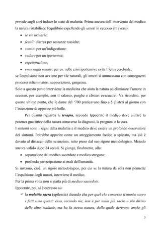 3
prevale sugli altri induce lo stato di malattia. Prima ancora dell’intervento del medico
la natura ristabilisce l'equilibrio espellendo gli umori in eccesso attraverso:
• le vie urinarie;
• fecali: diarrea per sostanze tossiche;
• vomito per un’indigestione;
• sudore per un ipertermia;
• espettorazione;
• emorragia nasale: per es. nelle crisi ipertensive evita l’ictus cerebrale;
se l'espulsione non avviene per vie naturali, gli umori si ammassano con conseguenti
processi infiammatori, suppurazioni, gangrena.
Solo a questo punto interviene la medicina che aiuta la natura ad eliminare l’umore in
eccesso, per esempio, con il salasso, purghe e clisteri evacuativi. Va ricordato, per
questo ultimo punto, che le dame del ‘700 praticavano fino a 5 clisteri al giorno con
l’intenzione di apparire più belle.
Per quanto riguarda la terapia, secondo Ippocrate il medico deve aiutare la
potenza guaritrice della natura attraverso la diagnosi, la prognosi e la cura.
I sintomi sono i segni della malattia e il medico deve essere un profondo osservatore
dei sintomi. Potrebbe apparire come un atteggiamento freddo o spietato, ma ciò è
dovuto al distacco dello scienziato, tutto preso dal suo rigore metodologico. Metodo
ancora valido dopo 24 secoli. Si giunge, finalmente, alla:
• separazione dal medico sacerdote e medico stregone;
• profonda partecipazione ai mali dell'umanità.
Si instaura, cioè, un rigore metodologico, per cui se la natura da sola non permette
l’espulsione degli umori, interviene il medico.
Per la prima volta non si parla più di medico sacerdote.
Ippocrate, poi, si è espresso su:
 la malattia sacra (epilessia) dicendo che per quel che concerne il morbo sacro
i fatti sono questi: esso, secondo me, non è per nulla più sacro o più divino
delle altre malattie, ma ha la stessa natura, dalla quale derivano anche gli
 