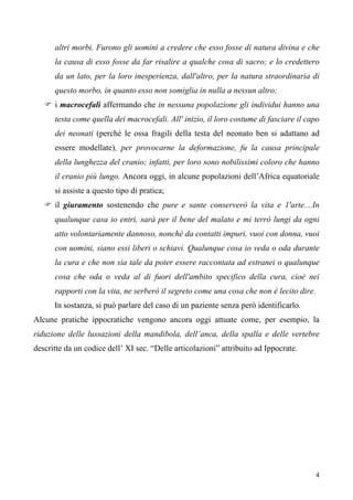4
altri morbi. Furono gli uomini a credere che esso fosse di natura divina e che
la causa di esso fosse da far risalire a qualche cosa di sacro; e lo credettero
da un lato, per la loro inesperienza, dall'altro, per la natura straordinaria di
questo morbo, in quanto esso non somiglia in nulla a nessun altro;
 i macrocefali affermando che in nessuna popolazione gli individui hanno una
testa come quella dei macrocefali. All' inizio, il loro costume di fasciare il capo
dei neonati (perché le ossa fragili della testa del neonato ben si adattano ad
essere modellate), per provocarne la deformazione, fu la causa principale
della lunghezza del cranio; infatti, per loro sono nobilissimi coloro che hanno
il cranio più lungo. Ancora oggi, in alcune popolazioni dell’Africa equatoriale
si assiste a questo tipo di pratica;
 il giuramento sostenendo che pure e sante conserverò la vita e 1'arte....In
qualunque casa io entri, sarà per il bene del malato e mi terrò lungi da ogni
atto volontariamente dannoso, nonchè da contatti impuri, vuoi con donna, vuoi
con uomini, siano essi liberi o schiavi. Qualunque cosa io veda o oda durante
la cura e che non sia tale da poter essere raccontata ad estranei o qualunque
cosa che oda o veda al di fuori dell'ambito specifico della cura, cioè nei
rapporti con la vita, ne serberò il segreto come una cosa che non è lecito dire.
In sostanza, si può parlare del caso di un paziente senza però identificarlo.
Alcune pratiche ippocratiche vengono ancora oggi attuate come, per esempio, la
riduzione delle lussazioni della mandibola, dell’anca, della spalla e delle vertebre
descritte da un codice dell’ XI sec. “Delle articolazioni” attribuito ad Ippocrate.
 