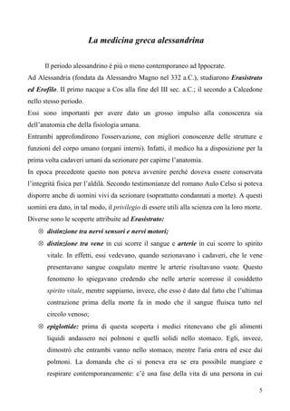 5
La medicina greca alessandrina
Il periodo alessandrino è più o meno contemporaneo ad Ippocrate.
Ad Alessandria (fondata da Alessandro Magno nel 332 a.C.), studiarono Erasistrato
ed Erofilo. II primo nacque a Cos alla fine del III sec. a.C.; il secondo a Calcedone
nello stesso periodo.
Essi sono importanti per avere dato un grosso impulso alla conoscenza sia
dell’anatomia che della fisiologia umana.
Entrambi approfondirono l'osservazione, con migliori conoscenze delle strutture e
funzioni del corpo umano (organi interni). Infatti, il medico ha a disposizione per la
prima volta cadaveri umani da sezionare per capirne l’anatomia.
In epoca precedente questo non poteva avvenire perché doveva essere conservata
l’integrità fisica per l’aldilà. Secondo testimonianze del romano Aulo Celso si poteva
disporre anche di uomini vivi da sezionare (soprattutto condannati a morte). A questi
uomini era dato, in tal modo, il privilegio di essere utili alla scienza con la loro morte.
Diverse sono le scoperte attribuite ad Erasistrato:
⊗ distinzione tra nervi sensori e nervi motori;
⊗ distinzione tra vene in cui scorre il sangue e arterie in cui scorre lo spirito
vitale. In effetti, essi vedevano, quando sezionavano i cadaveri, che le vene
presentavano sangue coagulato mentre le arterie risultavano vuote. Questo
fenomeno lo spiegavano credendo che nelle arterie scorresse il cosiddetto
spirito vitale, mentre sappiamo, invece, che esso è dato dal fatto che l’ultimaa
contrazione prima della morte fa in modo che il sangue fluisca tutto nel
circolo venoso;
⊗ epiglottide: prima di questa scoperta i medici ritenevano che gli alimenti
liquidi andassero nei polmoni e quelli solidi nello stomaco. Egli, invece,
dimostrò che entrambi vanno nello stomaco, mentre l'aria entra ed esce dai
polmoni. La domanda che ci si poneva era se era possibile mangiare e
respirare contemporaneamente: c’è una fase della vita di una persona in cui
 