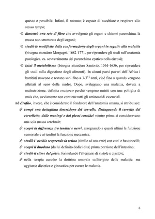 6
questo è possibile. Infatti, il neonato è capace di succhiare e respirare allo
stesso tempo;
⊗ dimostrò una rete di fibre che avvolgono gli organi e chiamò parenchima la
massa non strutturata degli organi;
⊗ studiò le modifiche della conformazione degli organi in seguito alla malattia
(bisogna attendere Morgagni, 1682-1771, per riprendere gli studi sull'anatomia
patologica, es. sovvertimento del parenchima epatico nella cirrosi);
⊗ intuì il metabolismo (bisogna attendere Santorio, 1561-1636, per riprendere
gli studi sulla digestione degli alimenti). In alcuni paesi poveri dell’Africa i
bambini nascono e restano sani fino a 3-31/2
anni, cioè fino a quando vengono
allattati al seno della madre. Dopo, sviluppano una malattia, dovuta a
malnutrizione, definita enasarco perché vengono nutriti con una poltiglia di
mais che, ovviamente non contiene tutti gli aminoacidi essenziali.
Ad Erofilo, invece, che è considerato il fondatore dell’anatomia umana, si attribuisce:
 compì una dettagliata descrizione del cervello, distinguendo il cervello dal
cervelletto, dalle meningi e dai plessi coroidei mentre prima si consideravano
una sola massa cerebrale;
 scoprì la differenza tra tendini e nervi, assegnando a questi ultimi la funzione
sensoriale e ai tendini la funzione meccanica;
 studiò l' occhio scoprendo la retina (simile ad una rete) con coni e bastoncelli;
 scoprì il duodeno (da lui definito dodici dita) prima porzione dell’intestino;
 studiò il ritmo del polso, formulando l'alternarsi di sistole e diastole;
 nella terapia accolse la dottrina umorale sull'origine delle malattie, ma
aggiunse dietetica e ginnastica per curare le malattie.
 