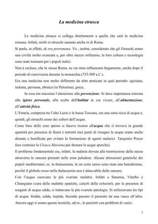 7
La medicina etrusca
La medicina etrusca si collega direttamente a quella che sarà la medicina
romana. Infatti, molti re etruschi saranno anche re di Roma.
Si parla, in effetti, di era preromana. Va , inoltre, considerato che gli Etruschi erano
una civiltà molto avanzata e, per oltre mezzo millennio, la loro cultura e tecnologia
sono state trainanti per i popoli italici.
Non è escluso, che la stessa Roma, ne sia stata influenzata largamente, anche dopo il
periodo di convivenza durante la monarchia (753-509 a.C.).
Era una medicina non molto differente da altre praticate in quel periodo: egiziana,
indiana, persiana, ebraica (in Palestina), greca.
In essa era massima l’attenzione alla prevenzione. Si dava importanza estrema
alla igiene personale, alla scelta dell'habitat in cui vivere, all’alimentazione,
all’attività fisica.
L’Etruria, compresa tra l’alto Lazio e la bassa Toscana, era una zona ricca di acqua e,
quindi, gli etruschi erano dei cultori dell’acqua.
Come base delle cure spesso si faceva ricorso all'acqua che si trovava in grande
quantità per presenza di fiumi e torrenti (nei punti di ristagno le acque erano anche
drenate e bonificate per evitare la formazione di agenti malarici. Tarquinio Prisco
fece costruire la Cloaca Massima per drenare le acque sporche).
Il problema fondamentale era, infatti, la malaria dovuta alla trasmissione della stessa
attraverso le zanzare presenti nelle zone paludose. Alcune alterazioni genetiche dei
popoli mediterranei, es. la thalassemia, in un certo senso sono state una benedizione,
perché il globulo rosso nella thalassemia non è attaccabile dalle zanzare.
Con l’acqua curavano le più svariate malattie. Infatti a Saturnia, Viterbo e
Chiangiano (cura delle malattie epatiche, calcoli della colecisti), per la presenza di
sorgenti di acqua calda, si trattavano le più svariate patologie. Si utilizzavano tre tipi
di acqua: fredda, calda, tiepida, facendo passare il paziente da una vasca all’altra.
Ancora oggi si usano queste tecniche, ad es., in pazienti con problemi di varici.
 