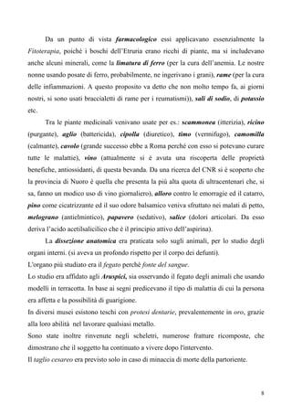 8
Da un punto di vista farmacologico essi applicavano essenzialmente la
Fitoterapia, poiché i boschi dell’Etruria erano ricchi di piante, ma si includevano
anche alcuni minerali, come la limatura di ferro (per la cura dell’anemia. Le nostre
nonne usando posate di ferro, probabilmente, ne ingerivano i grani), rame (per la cura
delle infiammazioni. A questo proposito va detto che non molto tempo fa, ai giorni
nostri, si sono usati braccialetti di rame per i reumatismi)), sali di sodio, di potassio
etc.
Tra le piante medicinali venivano usate per es.: scammonea (itterizia), ricino
(purgante), aglio (battericida), cipolla (diuretico), timo (vermifugo), camomilla
(calmante), cavolo (grande successo ebbe a Roma perché con esso si potevano curare
tutte le malattie), vino (attualmente si è avuta una riscoperta delle proprietà
benefiche, antiossidanti, di questa bevanda. Da una ricerca del CNR si è scoperto che
la provincia di Nuoro è quella che presenta la più alta quota di ultracentenari che, si
sa, fanno un modico uso di vino giornaliero), alloro contro le emorragie ed il catarro,
pino come cicatrizzante ed il suo odore balsamico veniva sfruttato nei malati di petto,
melograno (antielmintico), papavero (sedativo), salice (dolori articolari. Da esso
deriva l’acido acetilsalicilico che è il principio attivo dell’aspirina).
La dissezione anatomica era praticata solo sugli animali, per lo studio degli
organi interni. (si aveva un profondo rispetto per il corpo dei defunti).
L'organo più studiato era il fegato perchè fonte del sangue.
Lo studio era affidato agli Aruspici, sia osservando il fegato degli animali che usando
modelli in terracotta. In base ai segni predicevano il tipo di malattia di cui la persona
era affetta e la possibilità di guarigione.
In diversi musei esistono teschi con protesi dentarie, prevalentemente in oro, grazie
alla loro abilità nel lavorare qualsiasi metallo.
Sono state inoltre rinvenute negli scheletri, numerose fratture ricomposte, che
dimostrano che il soggetto ha continuato a vivere dopo l'intervento.
Il taglio cesareo era previsto solo in caso di minaccia di morte della partoriente.
 