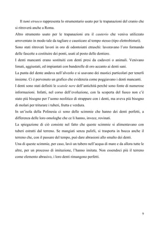 9
Il tumi etrusco rappresenta lo strumentario usato per le trapanazioni del cranio che
si ritroverà anche a Roma.
Altro strumento usato per le trapanazioni era il cauterio che veniva utilizzato
arroventato in modo tale da tagliare e causticare al tempo stesso (tipo elettrobisturi).
Sono stati ritrovati lavori in oro di odontoiatri etruschi: lavoravano l’oro formando
delle fascette a costituire dei ponti, usati al posto delle dentiere.
I denti mancanti erano sostituiti con denti presi da cadaveri o animali. Venivano
limati, aggiustati, ed impiantati con banderelle di oro accanto ai denti sani.
La punta del dente andava nell’alveolo e si usavano dei mastici particolari per tenerli
insieme. Ci è pervenuto un grafico che evidenzia come poggiavano i denti mancanti.
I denti sono stati definiti le scatole nere dell’antichità perché sono fonte di numerose
informazioni. Infatti, nel corso dell’evoluzione, con la scoperta del fuoco non c’è
stato più bisogno per l’uomo neolitico di strappare con i denti, ma aveva più bisogno
di molari per triturare i tuberi, frutta e verdura.
In un’isola della Polinesia ci sono delle scimmie che hanno dei denti perfetti, a
differenza delle loro omologhe che ce li hanno, invece, rovinati.
La spiegazione di ciò consiste nel fatto che queste scimmie si alimentavano con
tuberi estratti dal terreno. Se mangiati senza pulirli, si trasporta in bocca anche il
terreno che, con il passare del tempo, può dare abrasioni allo smalto dei denti.
Una di queste scimmie, per caso, lavò un tubero nell’acqua di mare e da allora tutte le
altre, per un processo di imitazione, l’hanno imitata. Non essendoci più il terreno
come elemento abrasivo, i loro denti rimangono perfetti.
 