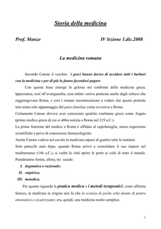 1
I. dogmatica o razionale;
Storia della medicina
Prof. Manzo IV lezione 1.dic.2008
.
La medicina romana
Secondo Catone il vecchio: i greci hanno deciso di uccidere tutti i barbari
con la medicina e per di più lo fanno facendosi pagare.
Con questa frase emerge la gelosia nei confronti della medicina greca,
Ippocratica, così all’avanguardia; essa infatti veniva praticata anche dagli schiavi che
raggiungevano Roma, e così i romani incominciarono a vedere che queste pratiche
non erano solo appannaggio del pater-familiae come avveniva a Roma.
Certamente Catone doveva aver conosciuto qualche ciarlatano greco come Argato
(primo medico greco di cui si abbia notizia a Roma nel 219 a.C.).
La prima funzione del medico a Roma è affidata al capofamiglia, senza cognizione
scientifiche e privo di conoscenze farmacologiche.
Anche Catone vedeva nel cavolo la medicina capace di guarire tutte le malattie.
Solo parecchi anni dopo, quando Roma arrivò a consolidare il suo impero nel
mediterraneo (146 a.C.), si vedrà la città aprire le porte ai culti di tutto il mondo.
Prenderanno forma, allora, tre scuole:
II. empirica;
III. metodica.
Per quanto riguarda la pratica medica e i metodi terapeutici, come afferma
Seneca, la medicina in origine non fu che la scienza di poche erbe dotate di potere
emostatico e cicatrizzante; era, quindi, una medicina molto semplice.
 