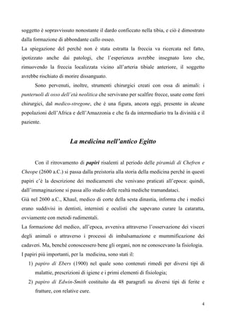 4
soggetto è sopravvissuto nonostante il dardo conficcato nella tibia, e ciò è dimostrato
dalla formazione di abbondante callo osseo.
La spiegazione del perché non è stata estratta la freccia va ricercata nel fatto,
ipotizzato anche dai patologi, che l’esperienza avrebbe insegnato loro che,
rimuovendo la freccia localizzata vicino all’arteria tibiale anteriore, il soggetto
avrebbe rischiato di morire dissanguato.
Sono pervenuti, inoltre, strumenti chirurgici creati con ossa di animali: i
punteruoli di osso dell’età neolitica che servivano per scalfire frecce, usate come ferri
chirurgici, dal medico-stregone, che è una figura, ancora oggi, presente in alcune
popolazioni dell’Africa e dell’Amazzonia e che fa da intermediario tra la divinità e il
paziente.
La medicina nell’antico Egitto
Con il ritrovamento di papiri risalenti al periodo delle piramidi di Chefren e
Cheope (2600 a.C.) si passa dalla preistoria alla storia della medicina perché in questi
papiri c’è la descrizione dei medicamenti che venivano praticati all’epoca: quindi,
dall’immaginazione si passa allo studio delle realtà mediche tramandataci.
Già nel 2600 a.C., Khaul, medico di corte della sesta dinastia, informa che i medici
erano suddivisi in dentisti, internisti e oculisti che sapevano curare la cataratta,
ovviamente con metodi rudimentali.
La formazione del medico, all’epoca, avveniva attraverso l’osservazione dei visceri
degli animali o attraverso i processi di imbalsamazione e mummificazione dei
cadaveri. Ma, benché conoscessero bene gli organi, non ne conoscevano la fisiologia.
I papiri più importanti, per la medicina, sono stati il:
1) papiro di Ebers (1900) nel quale sono contenuti rimedi per diversi tipi di
malattie, prescrizioni di igiene e i primi elementi di fisiologia;
2) papiro di Edwin-Smith costituito da 48 paragrafi su diversi tipi di ferite e
fratture, con relative cure.
 