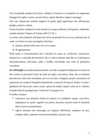 2
Con Asclepiade (medico di Crasso, Antonio, Cicerone) si consigliava un opportuno
dosaggio di veglia e sonno, esercizi fisici, regime dietetico, bagni e massaggi.
Tali cure ottenevano risultati migliori di quelle degli ippocratici che utilizzavano
purghe, emetici e salassi.
Fecero la prima comparsa le cure termali con acque solforose, ferruginose, carbonato-
sodiche durante l’impero di Traiano (98-117 d.C.).
Le terme erano talmente utilizzate che arrivò un periodo in cui se ne contavano più di
cento. Le terme avevano una duplice funzione:
♦ igienica, poiché nelle case non c’era acqua;
♦ di aggregazione.
Nelle terme si incominciarono poi a dividere le acque in: calidarium, tepidarium,
frigidarium, a seconda del beneficio che si voleva ottenere (talvolta ci si immergeva
altrernativamente nell’acqua calda e fredda, esercitando una sorta di ginnastica
vascolare).
La chirurgia era molto praticata poiché, essendo un popolo belligerante avevano un
alto rischio di procurarsi ferite da arma da taglio e da punta, ferite che ovviamente
prevedevano interventi immediati, per cui avevano sviluppato grandi conoscenze ed
esperienze sui campi di battaglia (amputazioni, estrazioni di frecce); inoltre vi erano i
gladiatori che dovevano essere curati, spesso da medici esperti come ad es. Galeno,
essendo fonte di guadagno per i ricchi che li ingaggiavano.
Il medico romano:
 conosceva una primitiva forma di narcosi, la cosiddetta spugna soporifera,
impregnata di succhi vegetali con potere narcotico (succhi ricchi di alcaloidi
attivi come la scopolamina);
 sapeva arrestare una emorragia con legatura dell'arteria, amputare un arto,
estirpare denti, asportare tumori (mammella), resecare ossa.
 