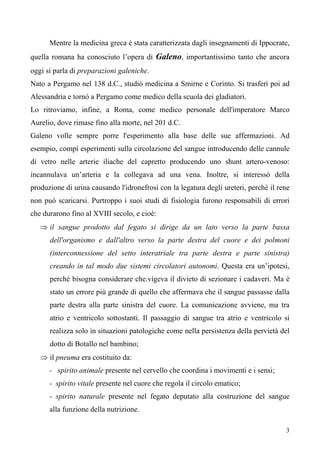 3
Mentre la medicina greca è stata caratterizzata dagli insegnamenti di Ippocrate,
quella romana ha conosciuto l’opera di Galeno, importantissimo tanto che ancora
oggi si parla di preparazioni galeniche.
Nato a Pergamo nel 138 d.C., studiò medicina a Smirne e Corinto. Si trasferì poi ad
Alessandria e tornò a Pergamo come medico della scuola dei gladiatori.
Lo ritroviamo, infine, a Roma, come medico personale dell'imperatore Marco
Aurelio, dove rimase fino alla morte, nel 201 d.C.
Galeno volle sempre porre l'esperimento alla base delle sue affermazioni. Ad
esempio, compì esperimenti sulla circolazione del sangue introducendo delle cannule
di vetro nelle arterie iliache del capretto producendo uno shunt artero-venoso:
incannulava un’arteria e la collegava ad una vena. Inoltre, si interessò della
produzione di urina causando l'idronefrosi con la legatura degli ureteri, perché il rene
non può scaricarsi. Purtroppo i suoi studi di fisiologia furono responsabili di errori
che durarono fino al XVIII secolo, e cioè:
⇒ il sangue prodotto dal fegato si dirige da un lato verso la parte bassa
dell'organismo e dall'altro verso la parte destra del cuore e dei polmoni
(interconnessione del setto interatriale tra parte destra e parte sinistra)
creando in tal modo due sistemi circolatori autonomi. Questa era un’ipotesi,
perché bisogna considerare che.vigeva il divieto di sezionare i cadaveri. Ma è
stato un errore più grande di quello che affermava che il sangue passasse dalla
parte destra alla parte sinistra del cuore. La comunicazione avviene, ma tra
atrio e ventricolo sottostanti. Il passaggio di sangue tra atrio e ventricolo si
realizza solo in situazioni patologiche come nella persistenza della pervietà del
dotto di Botallo nel bambino;
⇒ il pneuma era costituito da:
- spirito animale presente nel cervello che coordina i movimenti e i sensi;
- spirito vitale presente nel cuore che regola il circolo ematico;
- spirito naturale presente nel fegato deputato alla costruzione del sangue
alla funzione della nutrizione.
 