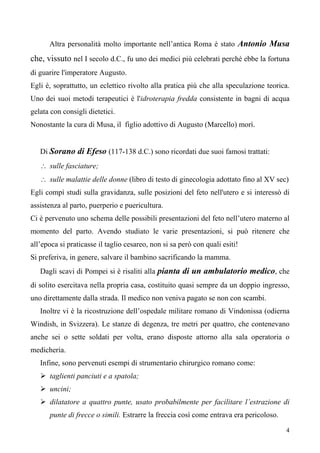 4
Altra personalità molto importante nell’antica Roma è stato Antonio Musa
che, vissuto nel I secolo d.C., fu uno dei medici più celebrati perchè ebbe la fortuna
di guarire l'imperatore Augusto.
Egli è, soprattutto, un eclettico rivolto alla pratica più che alla speculazione teorica.
Uno dei suoi metodi terapeutici è l'idroterapia fredda consistente in bagni di acqua
gelata con consigli dietetici.
Nonostante la cura di Musa, il figlio adottivo di Augusto (Marcello) morì.
Di Sorano di Efeso (117-138 d.C.) sono ricordati due suoi famosi trattati:
∴ sulle fasciature;
∴ sulle malattie delle donne (libro di testo di ginecologia adottato fino al XV sec)
Egli compì studi sulla gravidanza, sulle posizioni del feto nell'utero e si interessò di
assistenza al parto, puerperio e puericultura.
Ci è pervenuto uno schema delle possibili presentazioni del feto nell’utero materno al
momento del parto. Avendo studiato le varie presentazioni, si può ritenere che
all’epoca si praticasse il taglio cesareo, non si sa però con quali esiti!
Si preferiva, in genere, salvare il bambino sacrificando la mamma.
Dagli scavi di Pompei si è risaliti alla pianta di un ambulatorio medico, che
di solito esercitava nella propria casa, costituito quasi sempre da un doppio ingresso,
uno direttamente dalla strada. Il medico non veniva pagato se non con scambi.
Inoltre vi è la ricostruzione dell’ospedale militare romano di Vindonissa (odierna
Windish, in Svizzera). Le stanze di degenza, tre metri per quattro, che contenevano
anche sei o sette soldati per volta, erano disposte attorno alla sala operatoria o
medicheria.
Infine, sono pervenuti esempi di strumentario chirurgico romano come:
 taglienti panciuti e a spatola;
 uncini;
 dilatatore a quattro punte, usato probabilmente per facilitare l’estrazione di
punte di frecce o simili. Estrarre la freccia così come entrava era pericoloso.
 